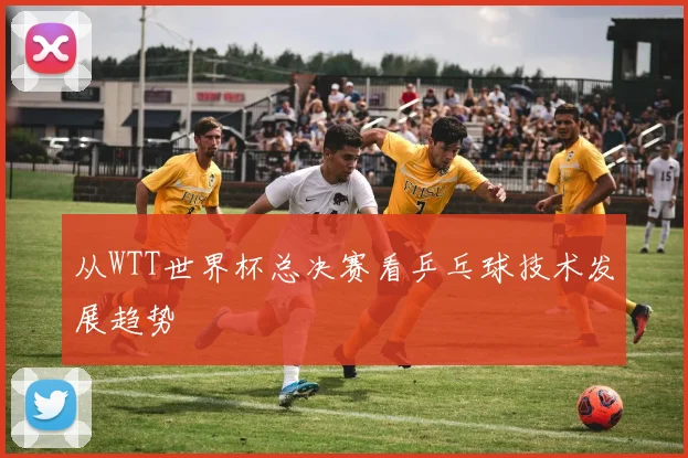 从WTT世界杯总决赛看乒乓球技术发展趋势